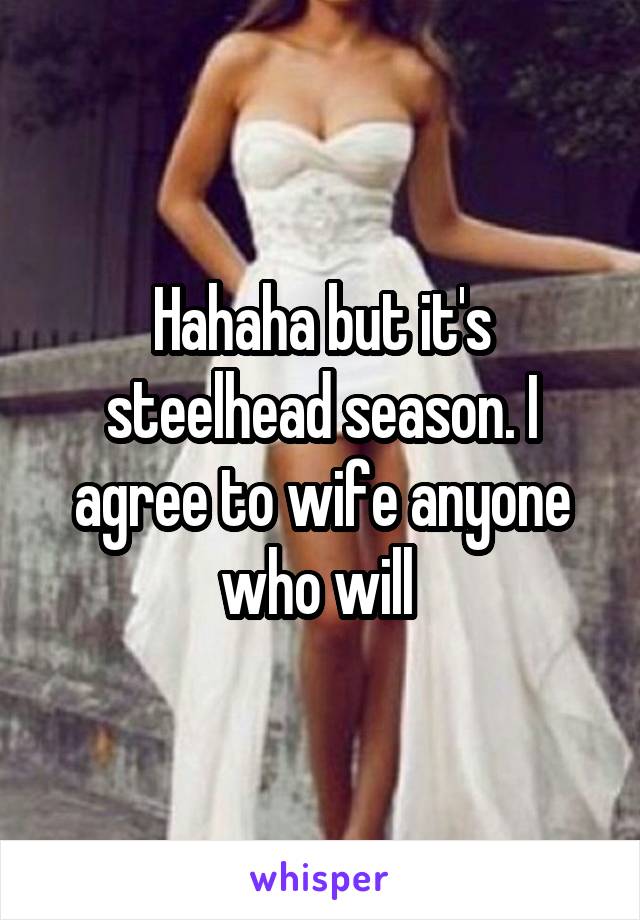 Hahaha but it's steelhead season. I agree to wife anyone who will 
