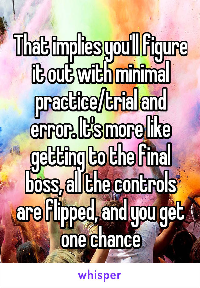 That implies you'll figure it out with minimal practice/trial and error. It's more like getting to the final boss, all the controls are flipped, and you get one chance