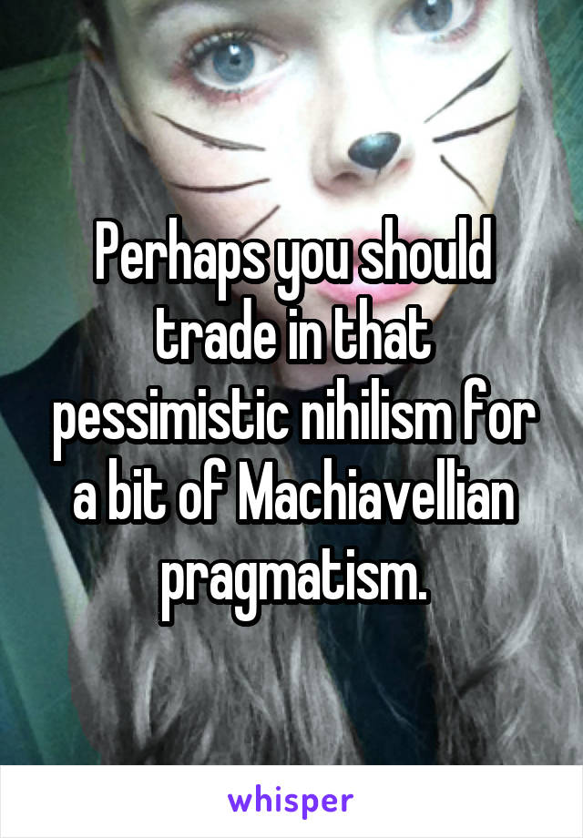 Perhaps you should trade in that pessimistic nihilism for a bit of Machiavellian pragmatism.