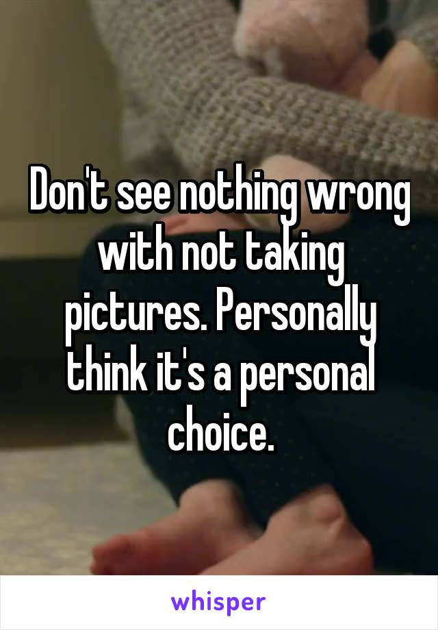 Don't see nothing wrong with not taking pictures. Personally think it's a personal choice.