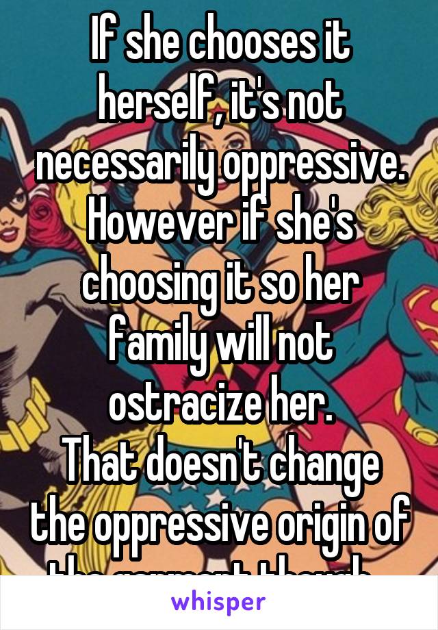 If she chooses it herself, it's not necessarily oppressive. However if she's choosing it so her family will not ostracize her.
That doesn't change the oppressive origin of the garment though...