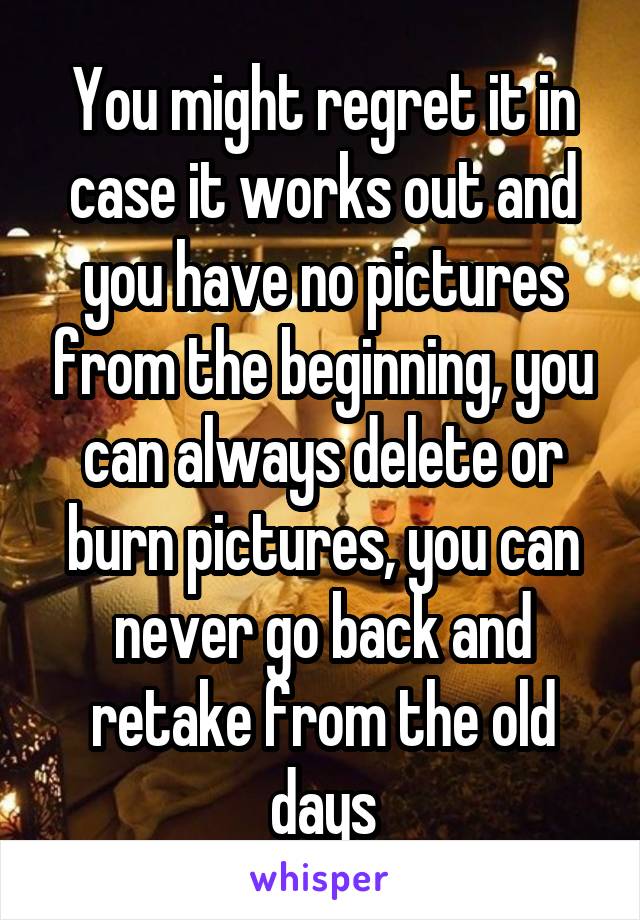 You might regret it in case it works out and you have no pictures from the beginning, you can always delete or burn pictures, you can never go back and retake from the old days