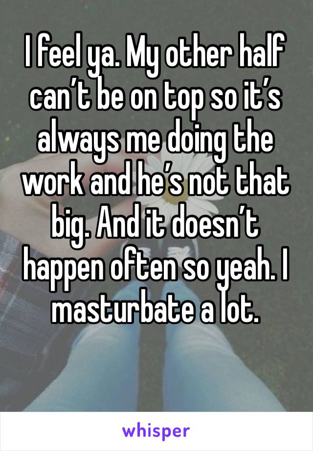 I feel ya. My other half can’t be on top so it’s always me doing the work and he’s not that big. And it doesn’t happen often so yeah. I masturbate a lot. 