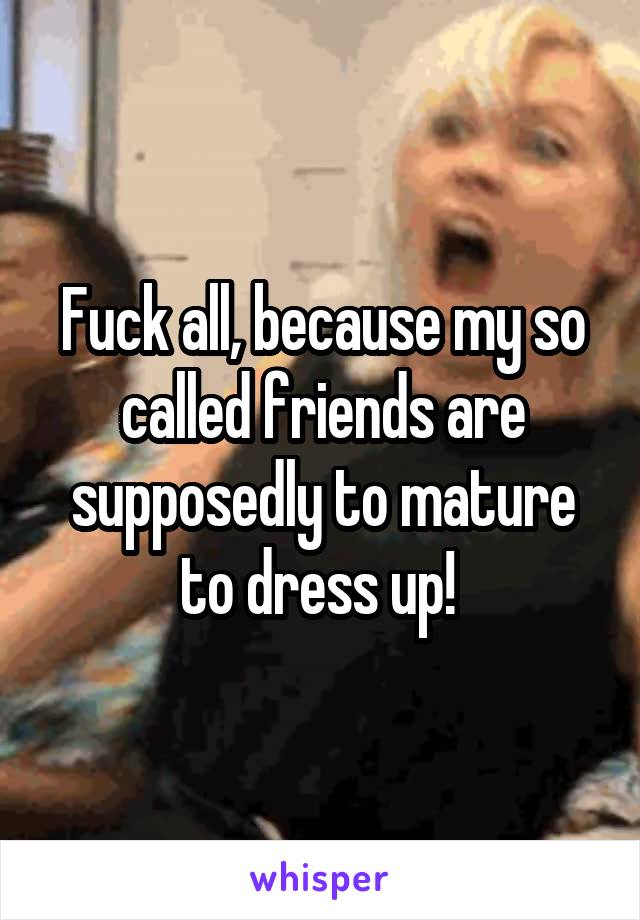 Fuck all, because my so called friends are supposedly to mature to dress up! 