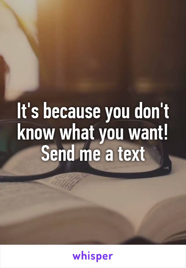 It's because you don't know what you want! Send me a text