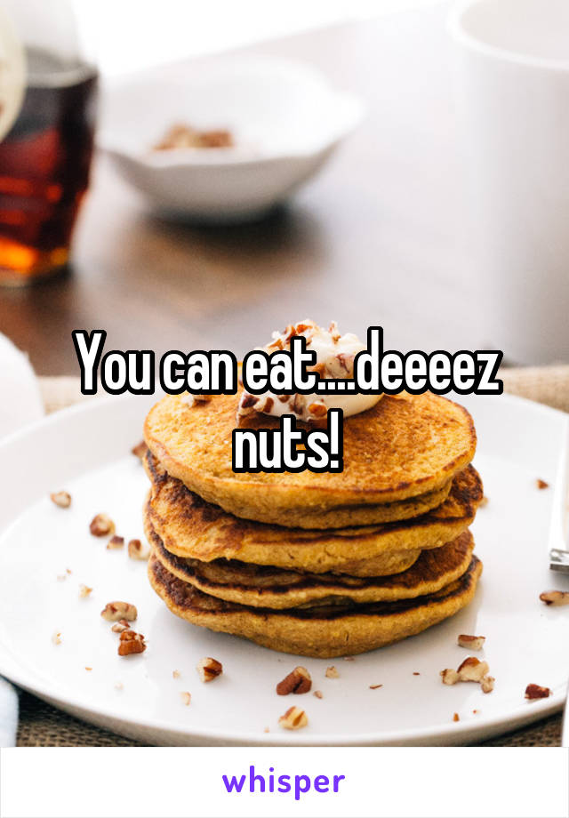 You can eat....deeeez nuts!