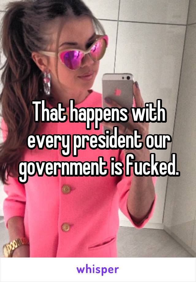 That happens with every president our government is fucked.
