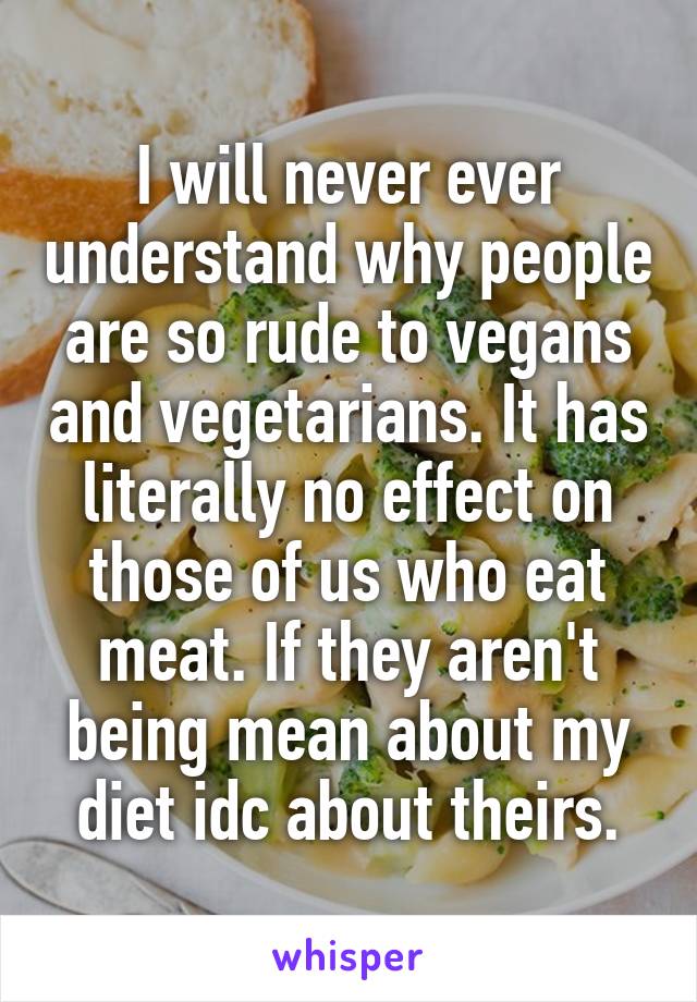 I will never ever understand why people are so rude to vegans and vegetarians. It has literally no effect on those of us who eat meat. If they aren't being mean about my diet idc about theirs.