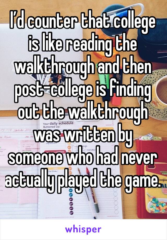 I’d counter that college is like reading the walkthrough and then post-college is finding out the walkthrough was written by someone who had never actually played the game. 