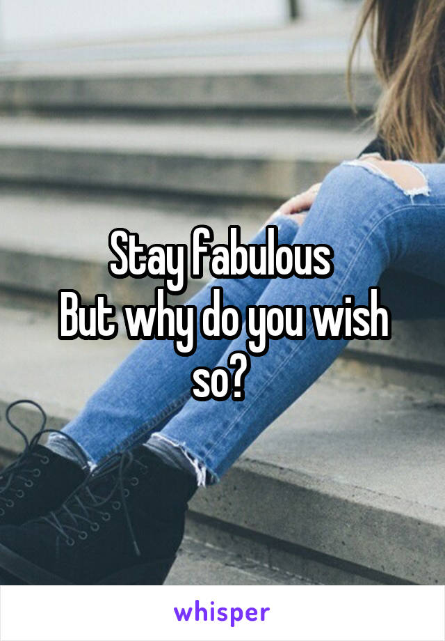 Stay fabulous 
But why do you wish so? 