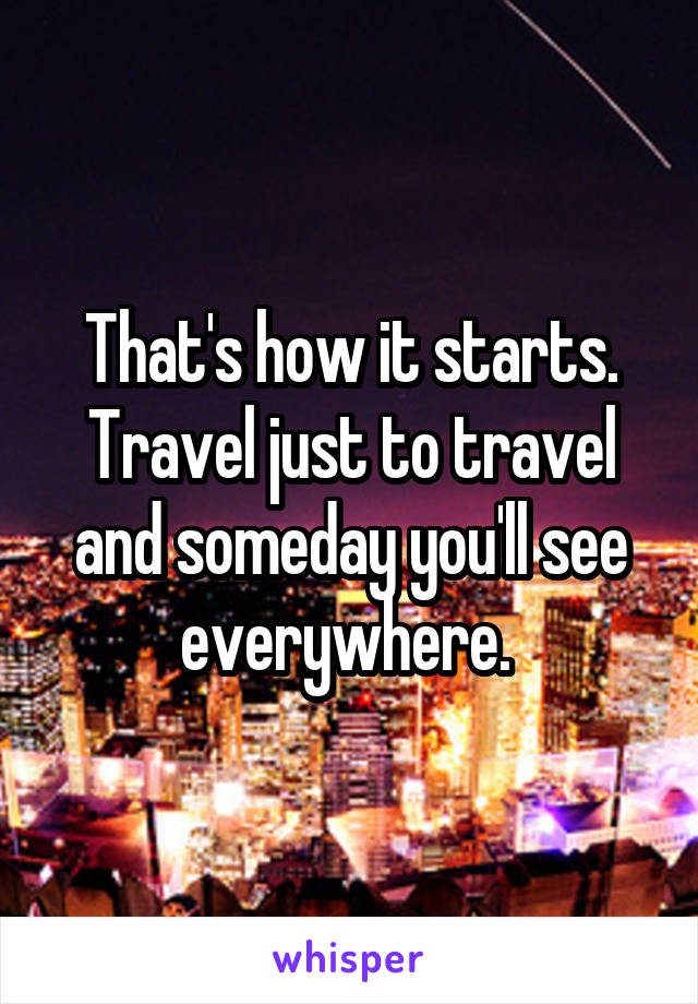 That's how it starts. Travel just to travel and someday you'll see everywhere. 