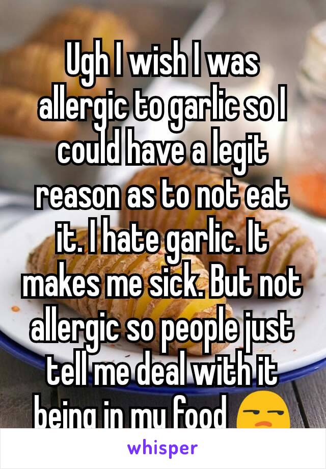 Ugh I wish I was allergic to garlic so I could have a legit reason as to not eat it. I hate garlic. It makes me sick. But not allergic so people just tell me deal with it being in my food 😒