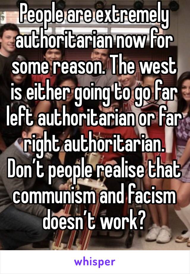 People are extremely authoritarian now for some reason. The west is either going to go far left authoritarian or far right authoritarian. Don’t people realise that communism and facism doesn’t work?