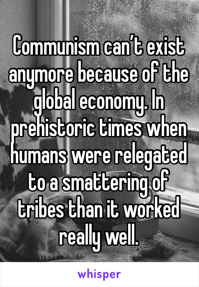 Communism can’t exist anymore because of the global economy. In prehistoric times when humans were relegated to a smattering of tribes than it worked really well.