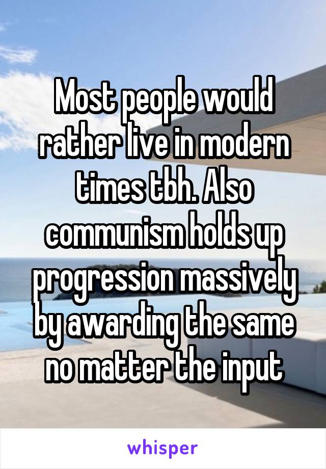 Most people would rather live in modern times tbh. Also communism holds up progression massively by awarding the same no matter the input