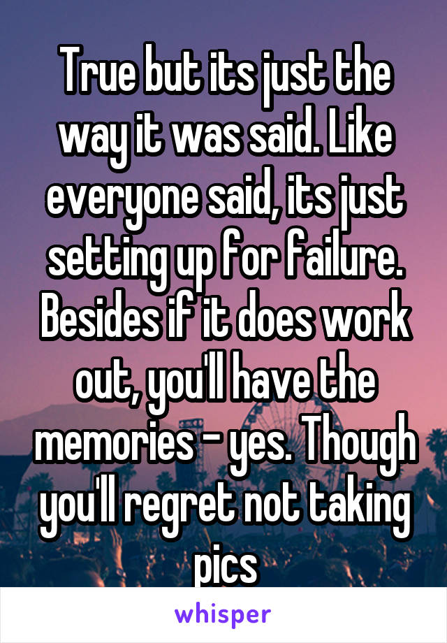 True but its just the way it was said. Like everyone said, its just setting up for failure. Besides if it does work out, you'll have the memories - yes. Though you'll regret not taking pics