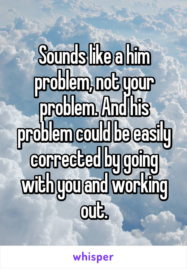 Sounds like a him problem, not your problem. And his problem could be easily corrected by going with you and working out.