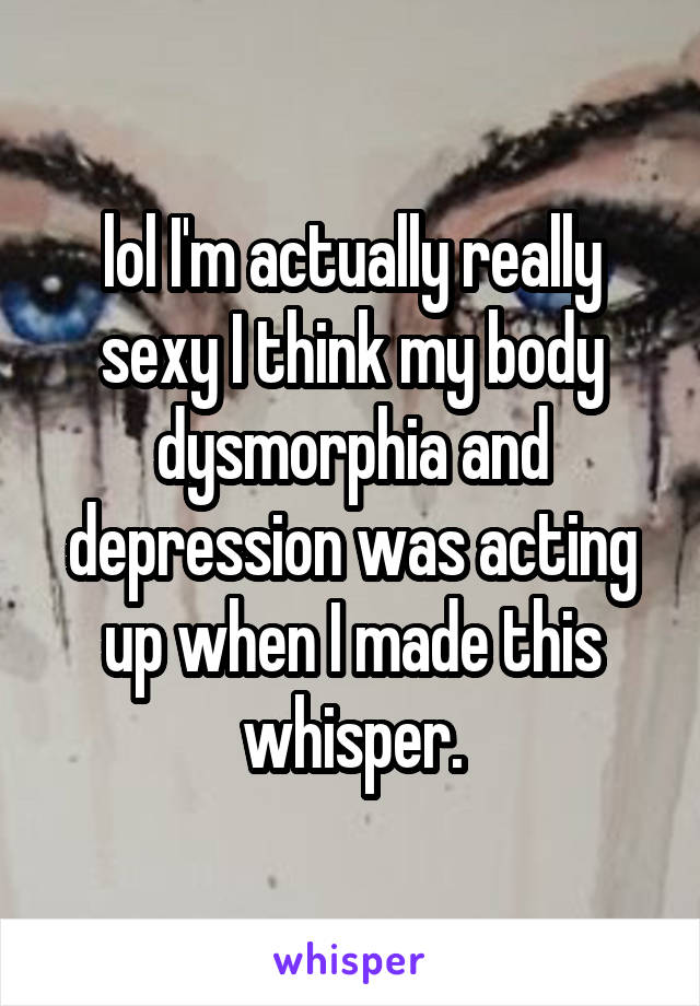 lol I'm actually really sexy I think my body dysmorphia and depression was acting up when I made this whisper.