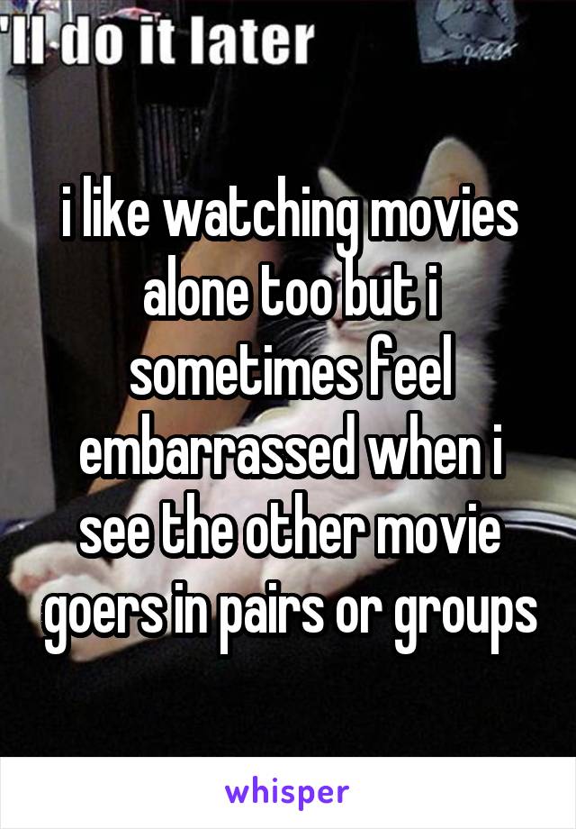 i like watching movies alone too but i sometimes feel embarrassed when i see the other movie goers in pairs or groups
