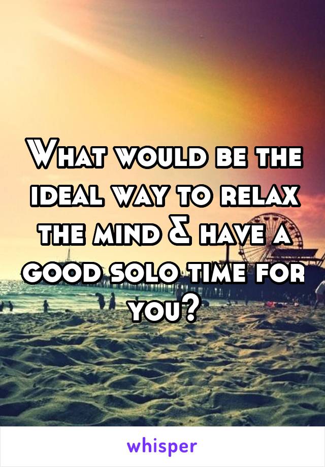 What would be the ideal way to relax the mind & have a good solo time for you?