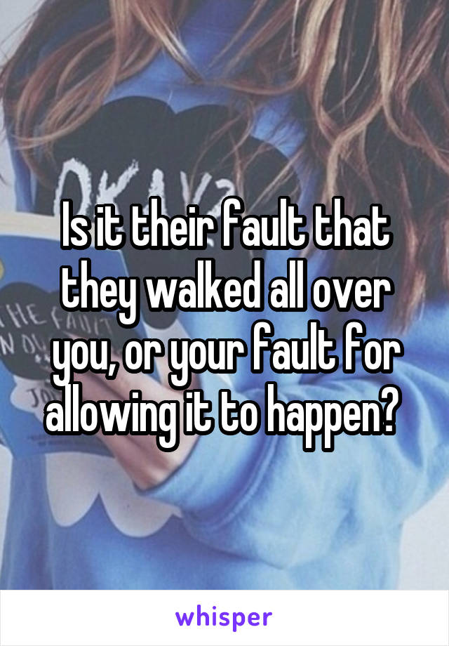 Is it their fault that they walked all over you, or your fault for allowing it to happen? 