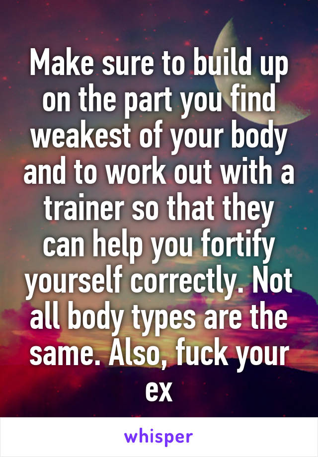 Make sure to build up on the part you find weakest of your body and to work out with a trainer so that they can help you fortify yourself correctly. Not all body types are the same. Also, fuck your ex