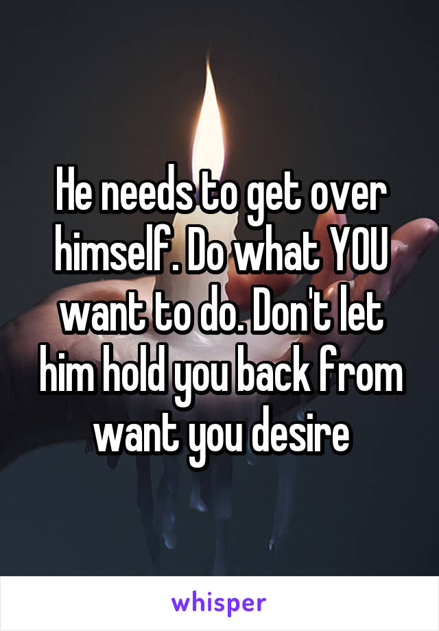 He needs to get over himself. Do what YOU want to do. Don't let him hold you back from want you desire