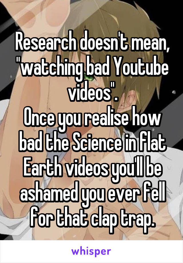 Research doesn't mean, ''watching bad Youtube videos''.
Once you realise how bad the Science in flat Earth videos you'll be ashamed you ever fell for that clap trap.