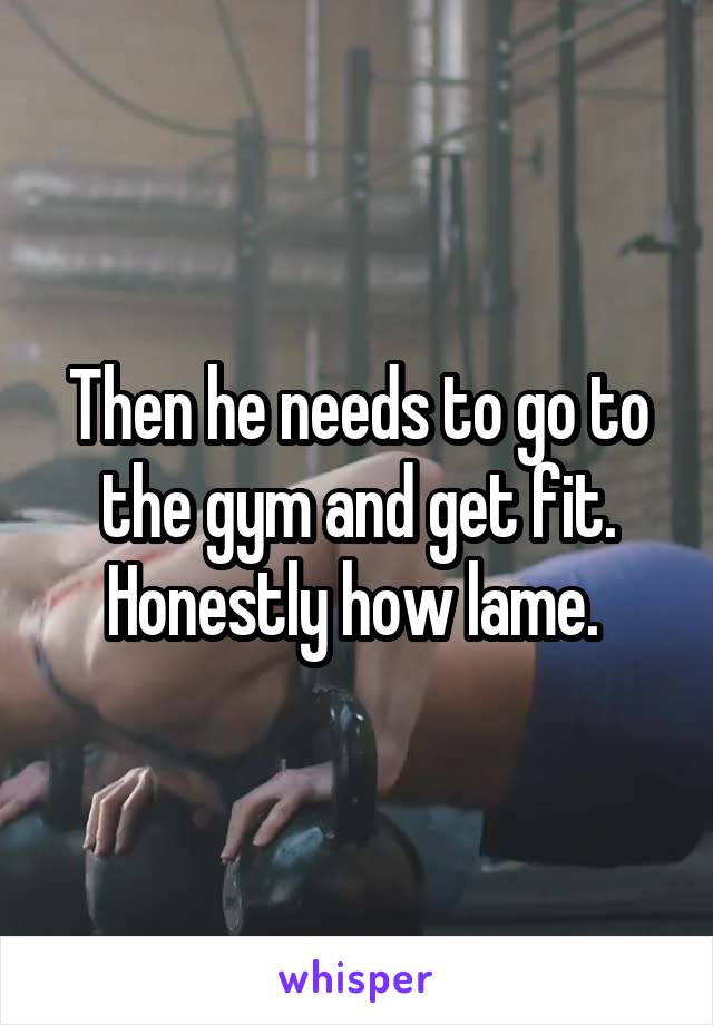 Then he needs to go to the gym and get fit. Honestly how lame. 