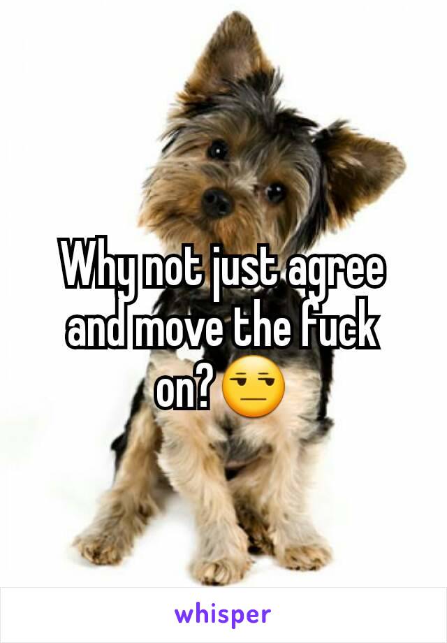 Why not just agree and move the fuck on?😒