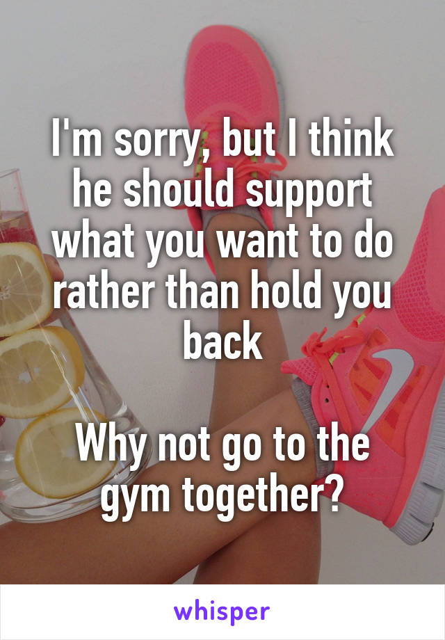 I'm sorry, but I think he should support what you want to do rather than hold you back

Why not go to the gym together?