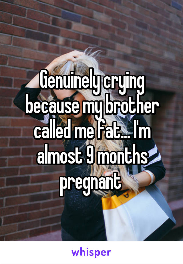 Genuinely crying because my brother called me fat... I'm almost 9 months pregnant 