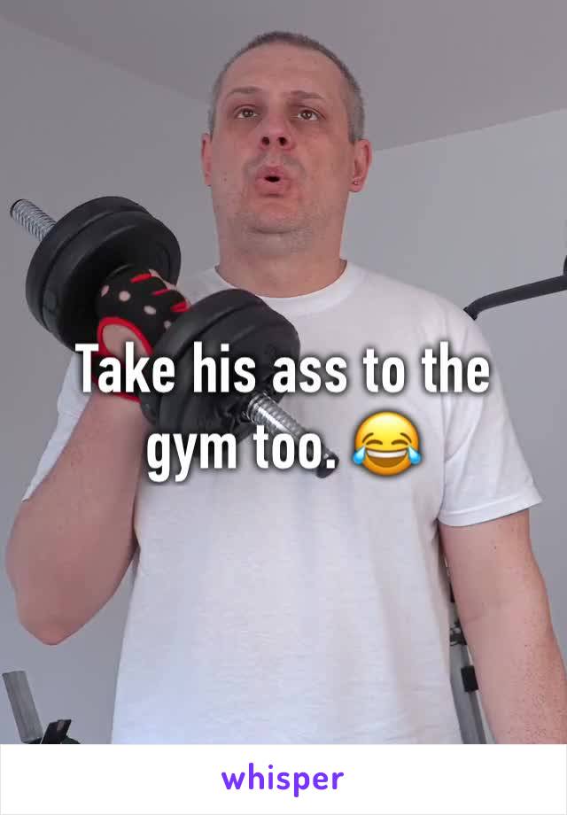 Take his ass to the gym too. 😂