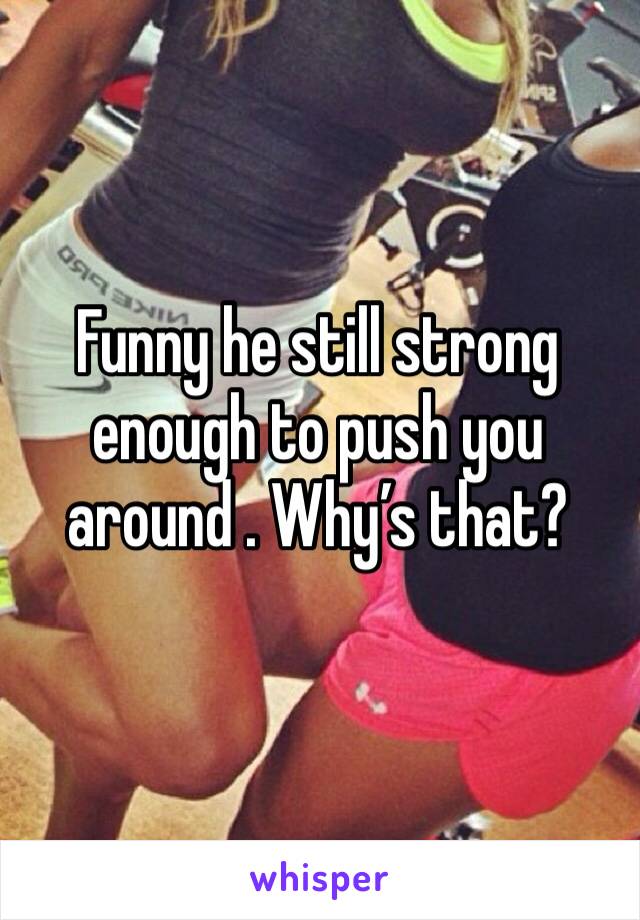 Funny he still strong enough to push you around . Why’s that? 