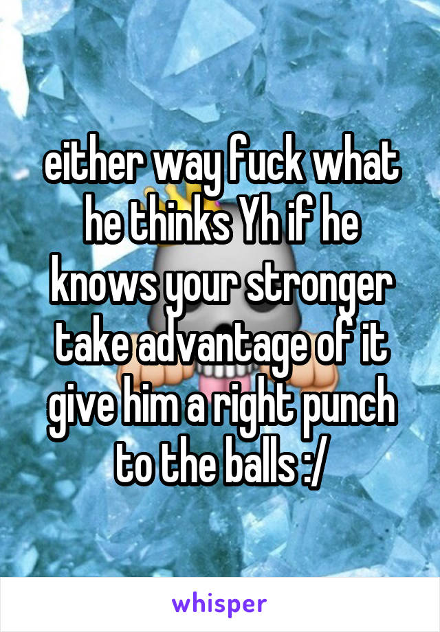 either way fuck what he thinks Yh if he knows your stronger take advantage of it give him a right punch to the balls :/