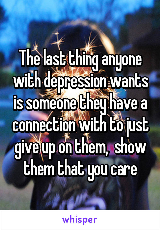 The last thing anyone with depression wants is someone they have a connection with to just give up on them,  show them that you care