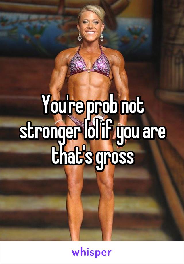 You're prob not stronger lol if you are that's gross