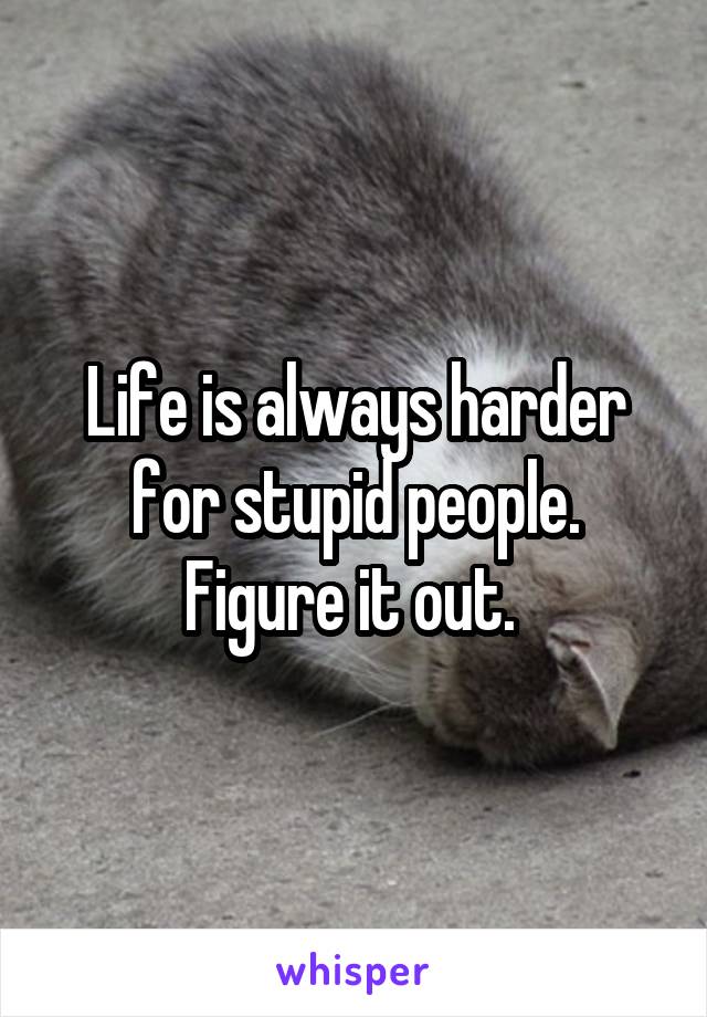 Life is always harder for stupid people. Figure it out. 