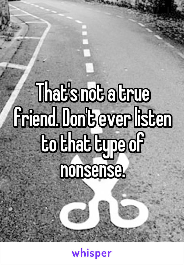 That's not a true friend. Don't ever listen to that type of nonsense.