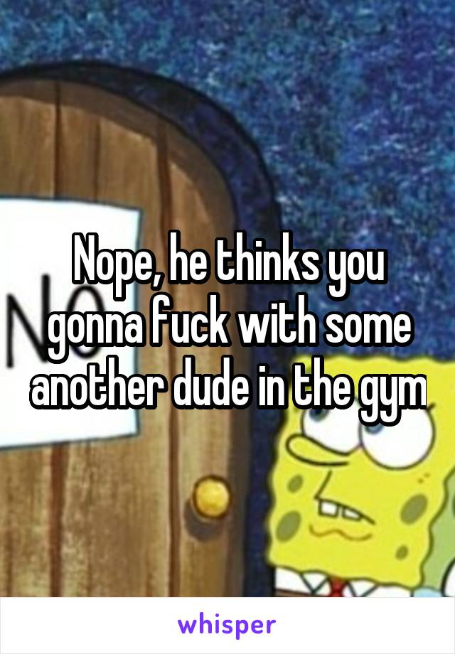 Nope, he thinks you gonna fuck with some another dude in the gym