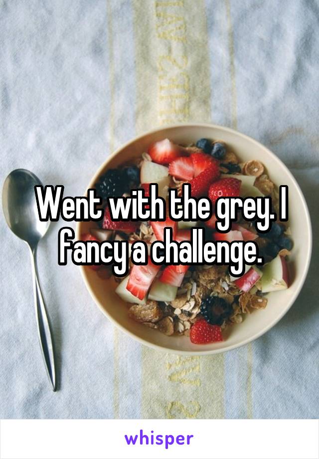 Went with the grey. I fancy a challenge.