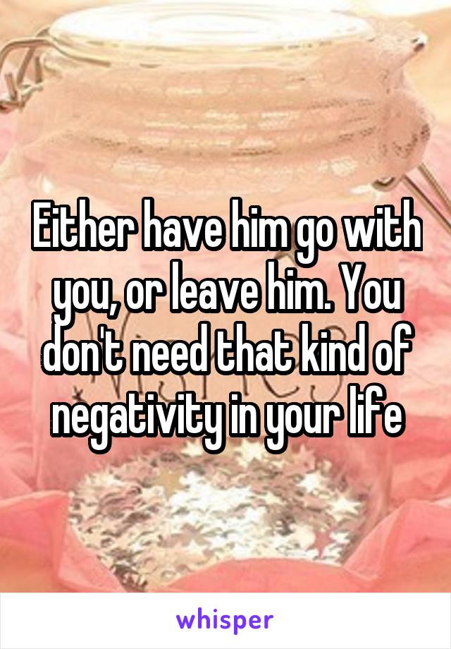 Either have him go with you, or leave him. You don't need that kind of negativity in your life