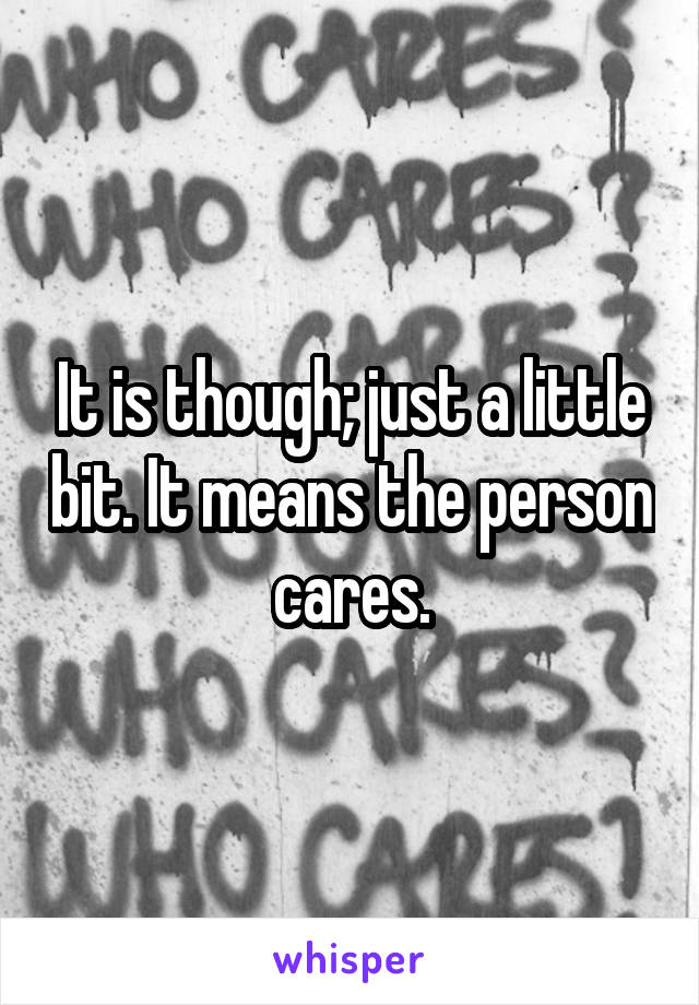 It is though; just a little bit. It means the person cares.