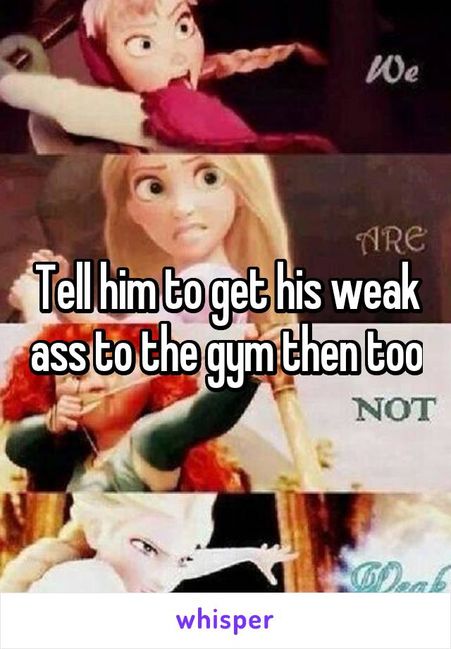 Tell him to get his weak ass to the gym then too