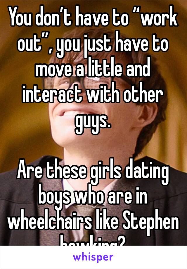 You don’t have to “work out”, you just have to move a little and interact with other guys. 

Are these girls dating boys who are in wheelchairs like Stephen hawking? 