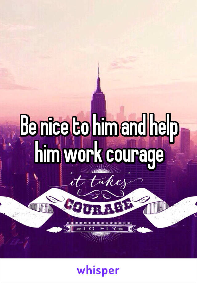 Be nice to him and help him work courage