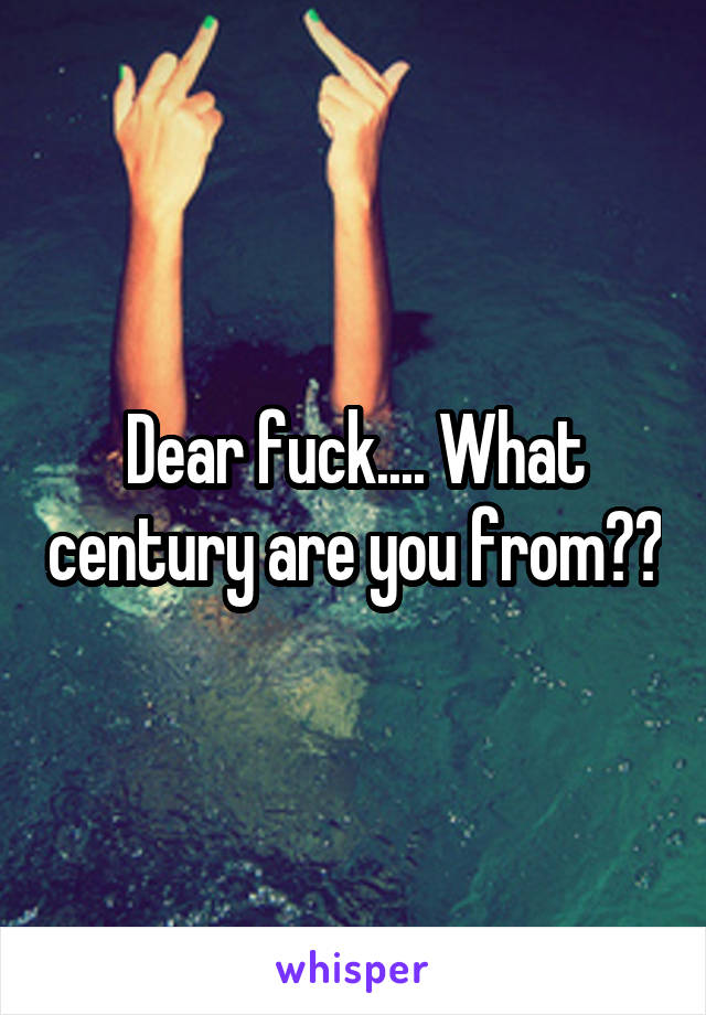 Dear fuck.... What century are you from??