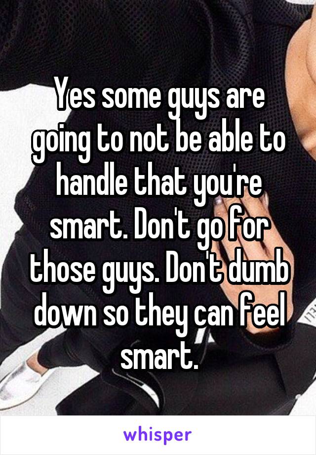Yes some guys are going to not be able to handle that you're smart. Don't go for those guys. Don't dumb down so they can feel smart.
