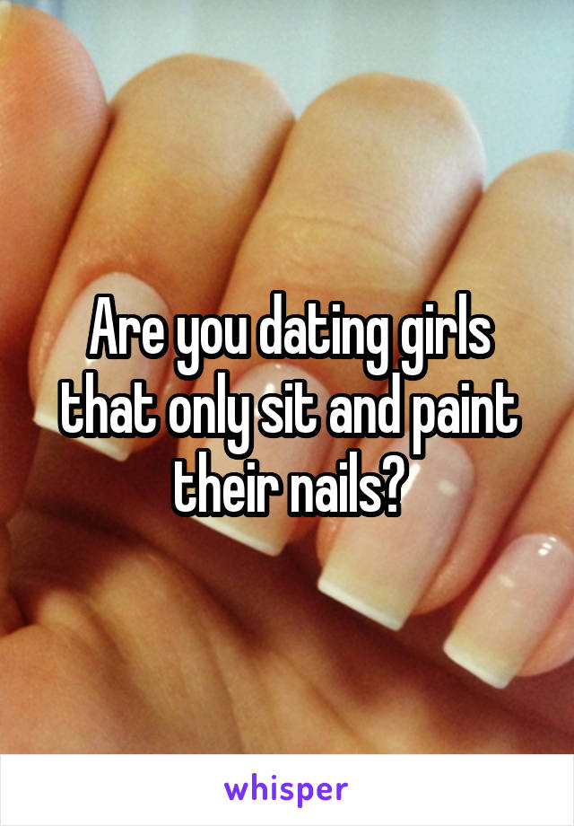 Are you dating girls that only sit and paint their nails?