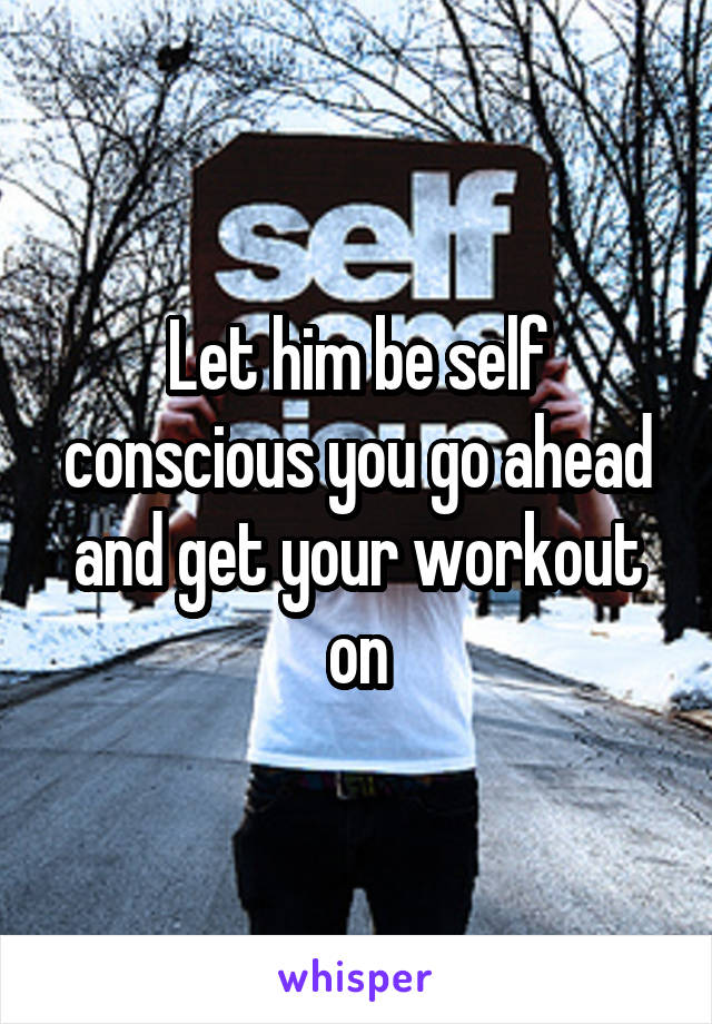 Let him be self conscious you go ahead and get your workout on